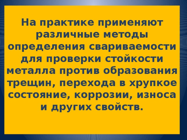 На практике применяют различные методы определения свариваемости для проверки стойкости металла против образования трещин, перехода в хрупкое состояние, коррозии, износа и других свойств.   