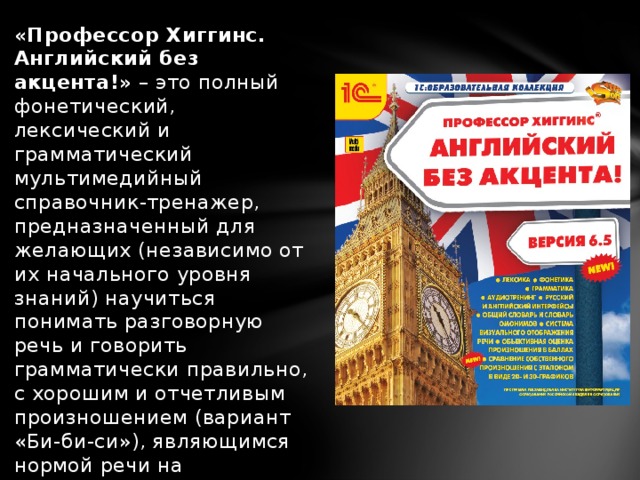 «Профессор Хиггинс. Английский без акцента!»  – это полный фонетический, лексический и грамматический мультимедийный справочник-тренажер, предназначенный для желающих (независимо от их начального уровня знаний) научиться понимать разговорную речь и говорить грамматически правильно, с хорошим и отчетливым произношением (вариант «Би-би-си»), являющимся нормой речи на английском телевидении.  