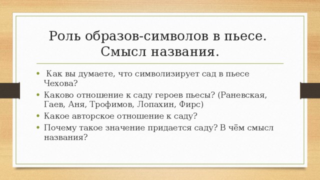 Роль образов-символов в пьесе.  Смысл названия.  Как вы думаете, что символизирует сад в пьесе Чехова? Каково отношение к саду героев пьесы? (Раневская, Гаев, Аня, Трофимов, Лопахин, Фирс) Какое авторское отношение к саду? Почему такое значение придается саду? В чём смысл названия? 