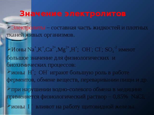 Значение электролитов Электролиты – составная часть жидкостей и плотных тканей живых организмов. Ионы Na + ,K + ,Ca 2+ ,Mg 2+ ,H + ; OH - ; Cl - ; SO 4 -2 имеют большое значение для физиологических и биохимических процессов: ионы H + ; OH - играют большую роль в работе ферментов, обмене веществ, переваривании пищи и др. при нарушении водно-солевого обмена в медицине применяется физиологический раствор – 0,85% NaCl; ионы I - влияют на работу щитовидной железы.  