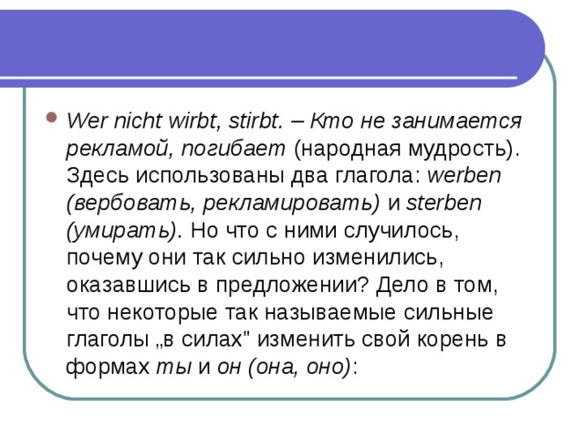 Wer nicht wirbt, stirbt. – Кто не занимается рекламой, погибает (народная мудрость). Здесь использованы два глагола: werben (вербовать, рекламировать) и sterben (умирать). Но что с ними случилось, почему они так сильно изменились, оказавшись в предложении? Дело в том, что некоторые так называемые сильные глаголы „в силах