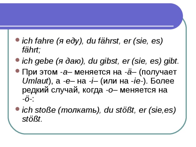 ich fahre ( я  еду ), du fährst, er (sie, es) fährt; ich gebe ( я  даю ), du gibst, er (sie, es) gibt. При этом -a– меняется на -ä– (получает Umlaut ), а -e– на -i– (или на - ie- ). Более редкий случай, когда -o– меняется на -ö- : ich stoße (толкать), du stößt, er (sie,es) stößt. 