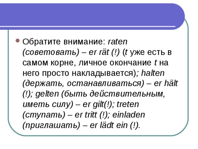 Обратите внимание: raten (советовать) – er rät (!) ( t уже есть в самом корне, личное окончание t на него просто накладывается) ; halten (держать, останавливаться) – er hält (!); gelten (быть действительным, иметь силу) – er gilt(!); treten (ступать) – er tritt (!); einladen (приглашать) – er lädt ein (!). 