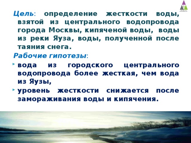 Цель : определение жесткости воды, взятой из центрального водопровода города Москвы, кипяченой воды, воды из реки Яуза, воды, полученной после таяния снега. Рабочие гипотезы : вода из городского центрального водопровода более жесткая, чем вода из Яузы, уровень жесткости снижается после замораживания воды и кипячения. 