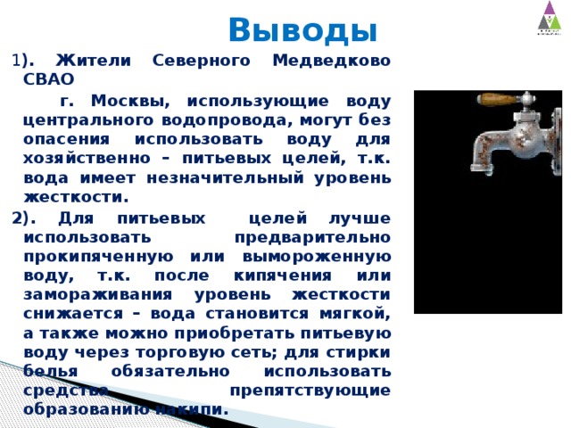  Выводы 1 ). Жители Северного Медведково СВАО  г. Москвы, использующие воду центрального водопровода, могут без опасения использовать воду для хозяйственно – питьевых целей, т.к. вода имеет незначительный уровень жесткости.   2). Для питьевых целей лучше использовать предварительно прокипяченную или вымороженную воду, т.к. после кипячения или замораживания уровень жесткости снижается – вода становится мягкой, а также можно приобретать питьевую воду через торговую сеть; для стирки белья обязательно использовать средства препятствующие образованию накипи. 
