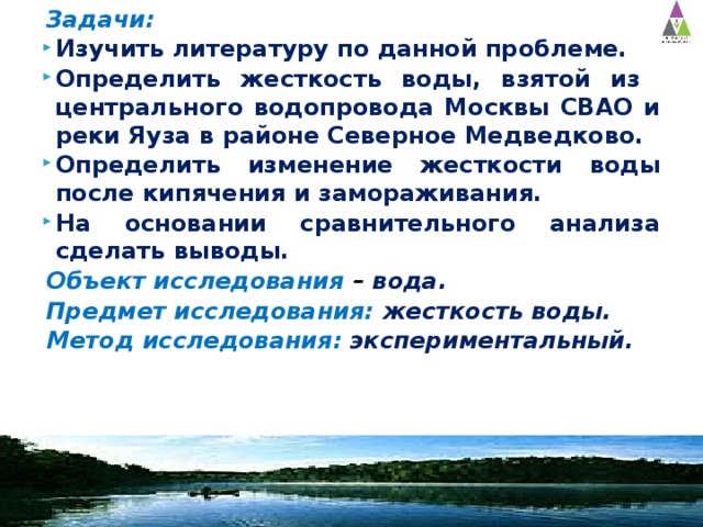 Задачи: Изучить литературу по данной проблеме. Определить жесткость воды, взятой из центрального водопровода Москвы СВАО и реки Яуза в районе Северное Медведково. Определить изменение жесткости воды после кипячения и замораживания. На основании сравнительного анализа сделать выводы. Объект исследования – вода. Предмет исследования: жесткость воды. Метод исследования:  экспериментальный. 