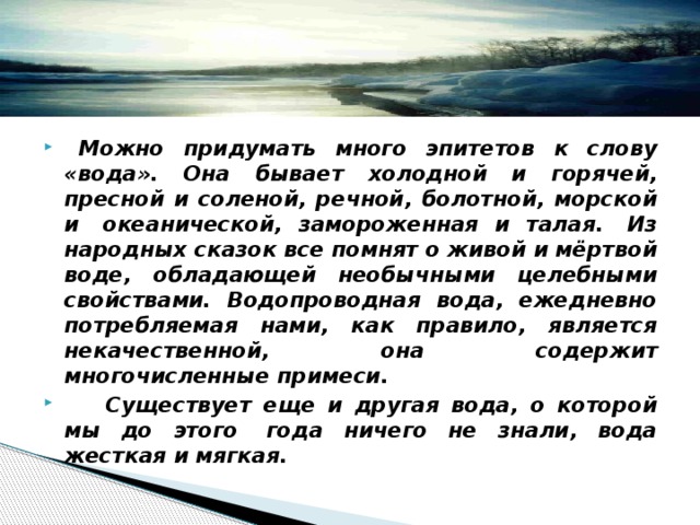    Можно придумать много эпитетов к слову «вода». Она бывает холодной и горячей, пресной и соленой, речной, болотной, морской и  океанической, замороженная и талая.  Из народных сказок все помнят о живой и мёртвой воде, обладающей необычными целебными свойствами. Водопроводная вода, ежедневно потребляемая нами, как правило, является некачественной, она содержит многочисленные примеси.      Существует еще и другая вода, о которой мы до этого  года ничего не знали, вода жесткая и мягкая. 