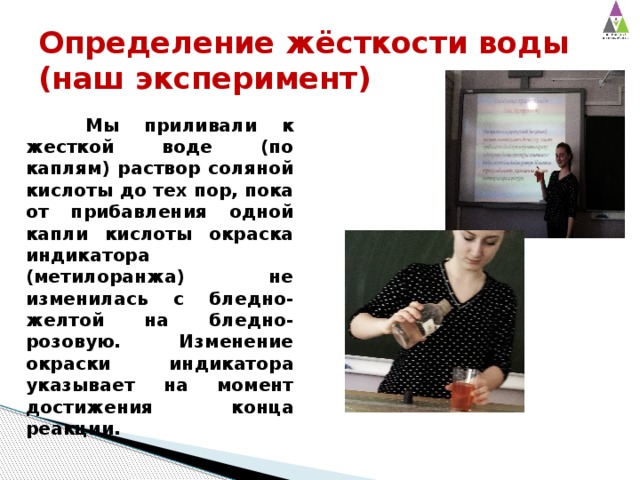 Определение жёсткости воды  (наш эксперимент)  Мы приливали к жесткой воде (по каплям) раствор соляной кислоты до тех пор, пока от прибавления одной капли кислоты окраска индикатора (метилоранжа) не изменилась с бледно-желтой на бледно-розовую. Изменение окраски индикатора указывает на момент достижения конца реакции. 