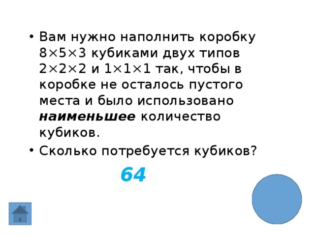 Вам нужно наполнить коробку 8×5×3 кубиками двух типов 2×2×2 и 1×1×1 так, чтобы в коробке не осталось пустого места и было использовано наименьшее количество кубиков. Сколько потребуется кубиков? 64   
