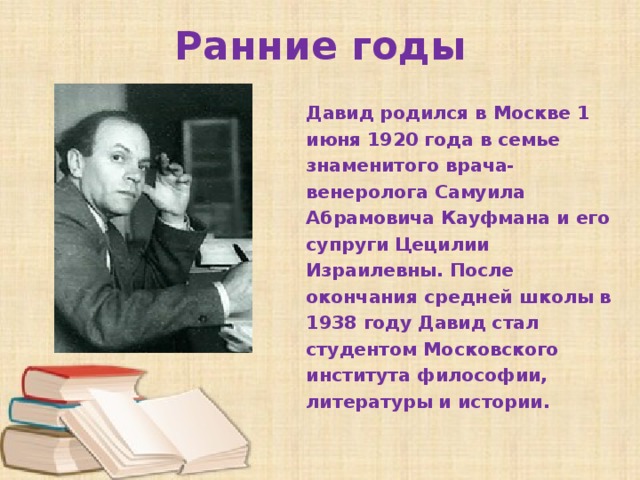 Ранние годы Давид родился в Москве 1 июня 1920 года в семье знаменитого врача-венеролога Самуила Абрамовича Кауфмана и его супруги Цецилии Израилевны. После окончания средней школы в 1938 году Давид стал студентом Московского института философии, литературы и истории.   