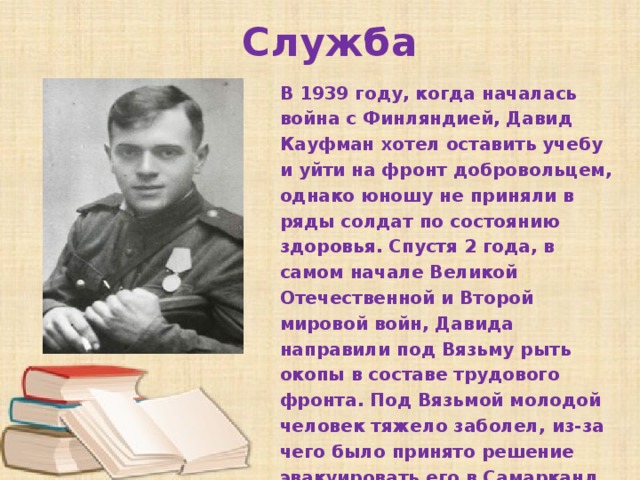 Служба В 1939 году, когда началась война с Финляндией, Давид Кауфман хотел оставить учебу и уйти на фронт добровольцем, однако юношу не приняли в ряды солдат по состоянию здоровья. Спустя 2 года, в самом начале Великой Отечественной и Второй мировой войн, Давида направили под Вязьму рыть окопы в составе трудового фронта. Под Вязьмой молодой человек тяжело заболел, из-за чего было принято решение эвакуировать его в Самарканд.   