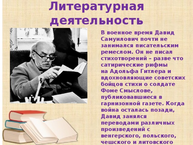 Литературная деятельность В военное время Давид Самуилович почти не занимался писательским ремеслом. Он не писал стихотворений – разве что сатирические рифмы на Адольфа Гитлера и вдохновляющие советских бойцов стихи о солдате Фоме Смыслове, публиковавшиеся в гарнизонной газете. Когда война осталась позади, Давид занялся переводами различных произведений с венгерского, польского, чешского и литовского языков. 