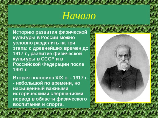 Начало Историю развития физической культуры в России можно условно разделить на три этапа: с древнейших времен до 1917 г., развитие физической культуры в СССР и в Российской Федерации после 1991 г. Вторая половина XIX в. - 1917 г. - небольшой по времени, но насыщенный важными историческими свершениями период в области физического воспитания и спорта. 