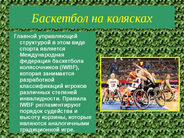 Баскетбол на колясках Главной управляющей структурой в этом виде спорта является Международная федерация баскетбола колясочников (IWBF), которая занимается разработкой классификаций игроков различных степеней инвалидности. Правила IWBF регламентируют порядок судейства и высоту корзины, которые являются аналогичными традиционной игре. 