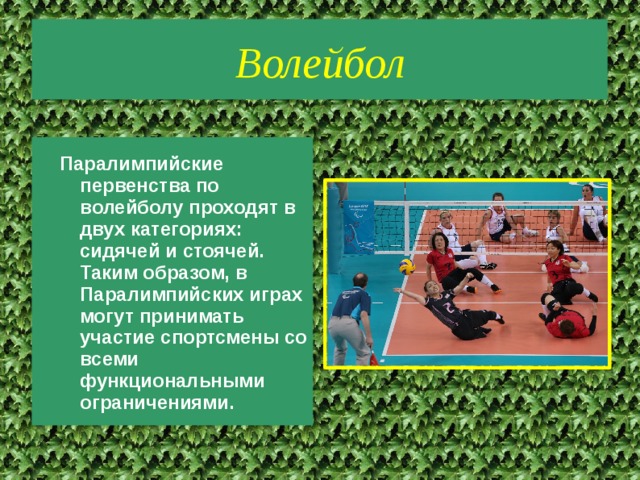 Волейбол Паралимпийские первенства по волейболу проходят в двух категориях: сидячей и стоячей. Таким образом, в Паралимпийских играх могут принимать участие спортсмены со всеми функциональными ограничениями. 