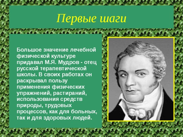 Первые шаги  Большое значение лечебной физической культуре придавал М.Я. Мудров - отец русской терапевтической школы. В своих работах он раскрывал пользу применения физических упражнений, растираний, использования средств природы, трудовых процессов, как для больных, так и для здоровых людей. 