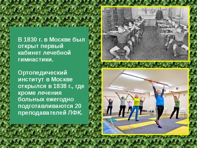 В 1830 г. в Москве был открыт первый кабинет лечебной гимнасти­ки.  Ортопедический институт в Москве открылся в 1838 г., где кроме лечения больных ежегодно подготавливаются 20 преподавателей ЛФК. 