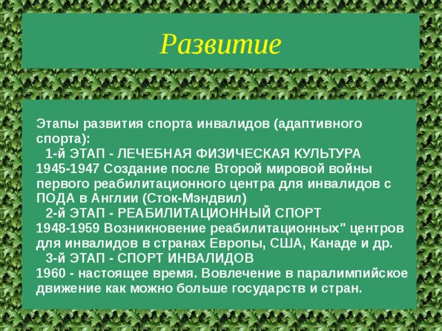 Развитие Этапы развития спорта инвалидов (адаптивного спорта): 1-й ЭТАП - ЛЕЧЕБНАЯ ФИЗИЧЕСКАЯ КУЛЬТУРА 1945-1947 Создание после Второй мировой войны первого реабилитационного центра для инвалидов с ПОДА в Англии (Сток-Мэндвил) 2-й ЭТАП - РЕАБИЛИТАЦИОННЫЙ СПОРТ 1948-1959 Возникновение реабилитационных