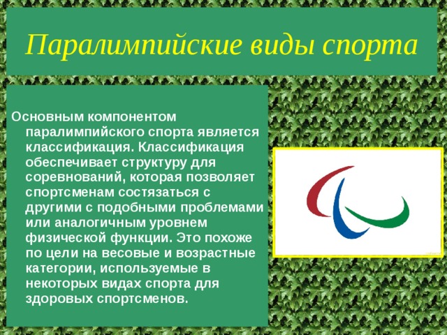 Паралимпийские виды спорта Основным компонентом паралимпийского спорта является классификация. Классификация обеспечивает структуру для соревнований, которая позволяет спортсменам состязаться с другими с подобными проблемами или аналогичным уровнем физической функции. Это похоже по цели на весовые и возрастные категории, используемые в некоторых видах спорта для здоровых спортсменов. 