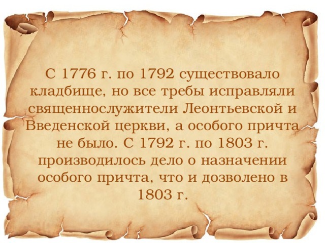 С 1776 г. по 1792 существовало кладбище, но все требы исправляли священнослужители Леонтьевской и Введенской церкви, а особого причта не было. С 1792 г. по 1803 г. производилось дело о назначении особого причта, что и дозволено в 1803 г. 