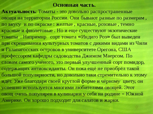  Основная часть . Актуальность : Томаты - это довольно распространенные овощи на территории России. Они бывают разные по размерам , по вкусу и по окраске : желтые , красные, розовые , темно красные и фиолетовые . Но и еще существуют экзотические томаты . Напримнр сорт томата « Индиго Роз » был выведен при скрещивании культурных томатов с дикими видами из Чили и Галапагосских островов в университете Орегона, США профессором кафедры садоводства Джимом Маерсом. По словам самого учёного, это первый улучшенный сорт помидор, содержащих антиоксиданты. Он пока ещё не приобрёл такой большой популярности, но довольно таки стремительно к этому идёт. Уже благодаря своей круглой форме и чёрному цвету, он успешно используется многими любителями овощей. Этот овощ очень популярен в кулинарии у себя на родине – Южной Америке. Он хорошо подходит для салатов и жарки. 