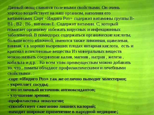 Данный овощ славится полезными свойствами. Он очень хорошо воздействует на наш организм, наполняя его витаминами. Сорт « Индиго Роз » содержит витамины группы B-B1 , B2 , B6 , витамин Е. Содержит витамин. С, который помогает организму избежать вирусных и инфекционных заболеваний. В помидорах содержаться органические кислоты, больше всего яблочной, имеются также лимонная, щавелевая, винная, а в хорошо вызревших плодах янтарная кислота, есть и крахмал и пектиновые вещества Из минеральных веществ можно назвать соединение калия, магния , натрия , железа , кобальта и д.р. . Ко всем этим преимуществам можно добавить то, что , томаты обладают профилактическими и лечебными свойствами . : -сорт « Индиго Роз » так же отлично выводит холестерин; - укрепляет сосуды;  - это отличный источник антиоксидантов; - улучшение зрения; -профилактика онкологии; -способствует сжиганию лишних калорий; -находит широкое применение в народной медицине ;   