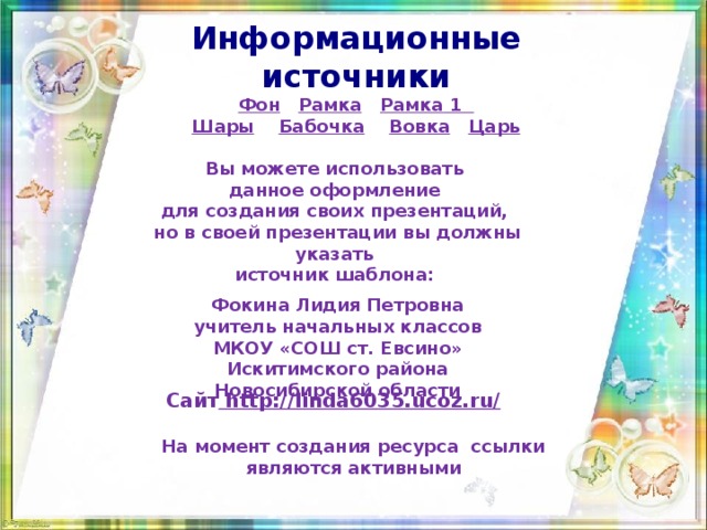 Информационные источники Фон  Рамка  Рамка  1 Шары  Бабочка  Вовка  Царь Вы можете использовать данное оформление для создания своих презентаций, но в своей презентации вы должны указать источник шаблона:  Фокина Лидия Петровна учитель начальных классов МКОУ «СОШ ст. Евсино» Искитимского района Новосибирской области Сайт http://linda6035.ucoz.ru/  На момент создания ресурса ссылки являются активными 
