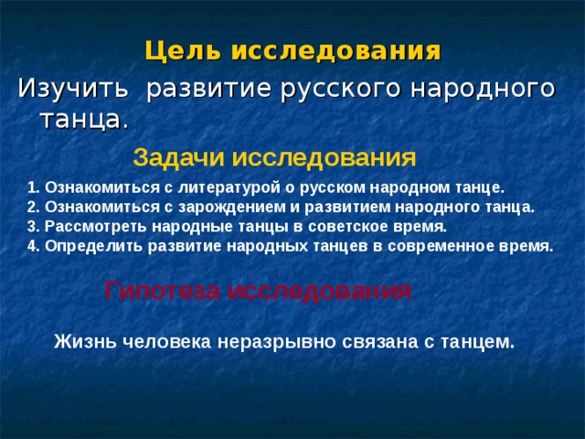 Цель исследования Изучить развитие русского народного танца. Задачи исследования 1. Ознакомиться с литературой о русском народном танце. 2. Ознакомиться с зарождением и развитием народного танца. 3. Рассмотреть народные танцы в советское время. 4. Определить развитие народных танцев в современное время.  Гипотеза исследования Жизнь человека неразрывно связана с танцем. 