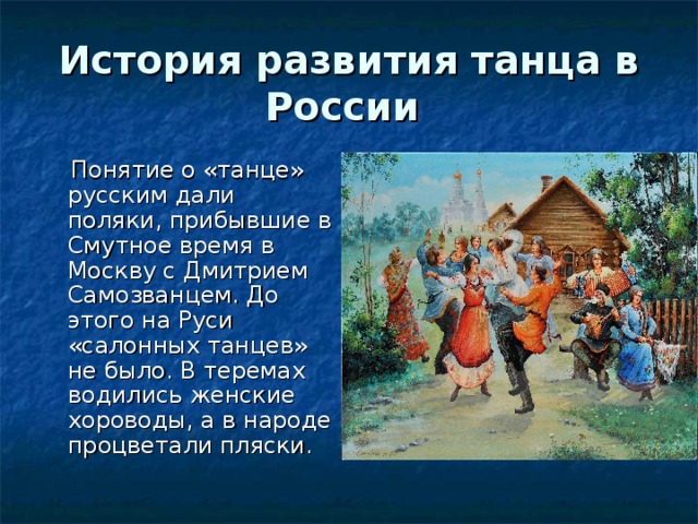 История развития танца в России  Понятие о «танце» русским дали поляки, прибывшие в Смутное время в Москву с Дмитрием Самозванцем. До этого на Руси «салонных танцев» не было. В теремах водились женские хороводы, а в народе процветали пляски. 