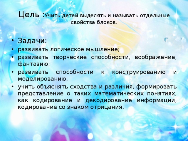 Цель : Учить детей выделять и называть отдельные свойства блоков.    Задачи: развивать логическое мышление; развивать творческие способности, воображение, фантазию; развивать способности к конструированию и моделированию, учить объяснять сходства и различия, формировать представление о таких математических понятиях, как кодирование и декодирование информации, кодирование со знаком отрицания. 