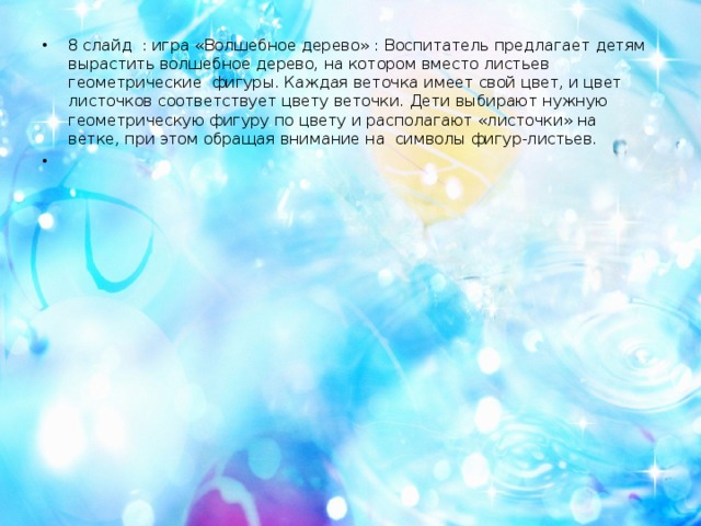 8 слайд : игра «Волшебное дерево» : Воспитатель предлагает детям вырастить волшебное дерево, на котором вместо листьев геометрические фигуры. Каждая веточка имеет свой цвет, и цвет листочков соответствует цвету веточки. Дети выбирают нужную геометрическую фигуру по цвету и располагают «листочки» на ветке, при этом обращая внимание на символы фигур-листьев.   