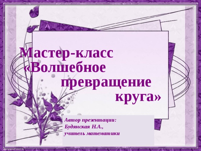 Мастер-класс «Волшебное  превращение  круга» Автор презентации: Будянская Н.А., учитель математики  