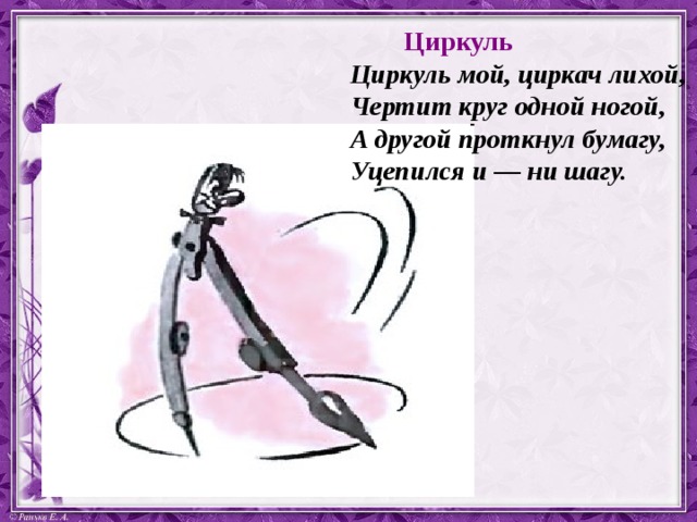  Циркуль Циркуль мой, циркач лихой, Чертит круг одной ногой, А другой проткнул бумагу, Уцепился и — ни шагу.   