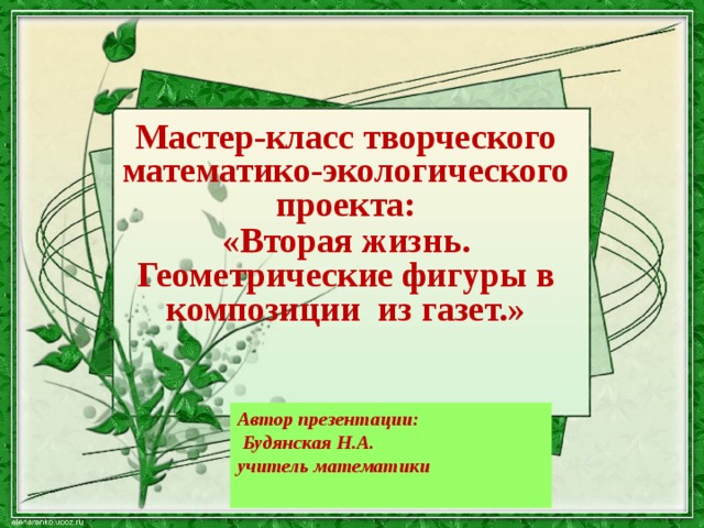 Мастер-класс творческого математико-экологического проекта:   «Вторая жизнь. Геометрические фигуры в композиции из газет.» Автор презентации:  Будянская Н.А. учитель математики  