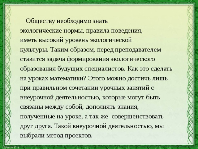  Обществу необходимо знать  экологические нормы, правила поведения,  иметь высокий уровень экологической  культуры. Таким образом, перед преподавателем  ставится задача формирования экологического  образования будущих специалистов. Как это сделать  на уроках математики? Этого можно достичь лишь  при правильном сочетании урочных занятий с  внеурочной деятельностью, которые могут быть  связаны между собой, дополнять знания,  полученные на уроке, а так же совершенствовать  друг друга. Такой внеурочной деятельностью, мы  выбрали метод проектов. 