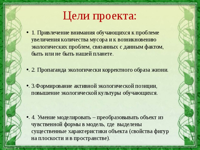 Цели проекта: 1. Привлечение внимания обучающихся к проблеме увеличения количества мусора и к возникновению экологических проблем, связанных с данным фактом, быть или не быть нашей планете. 2. Пропаганда экологически корректного образа жизни. 3.Формирование активной экологической позиции, повышение экологической культуры обучающихся. 4. Умение моделировать – преобразовывать объект из чувственной формы в модель, где выделены существенные характеристики объекта (свойства фигур на плоскости и в пространстве). 