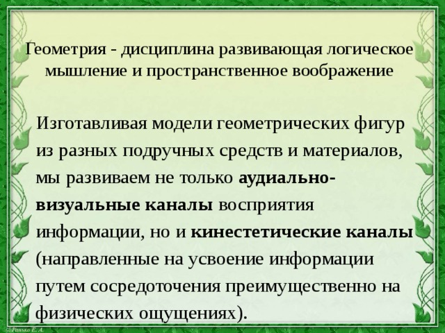 Геометрия - дисциплина развивающая логическое мышление и пространственное воображение  Изготавливая модели геометрических фигур  из разных подручных средств и материалов,  мы развиваем не только аудиально-  визуальные каналы восприятия  информации, но и кинестетические каналы  (направленные на усвоение информации  путем сосредоточения преимущественно на  физических ощущениях). 