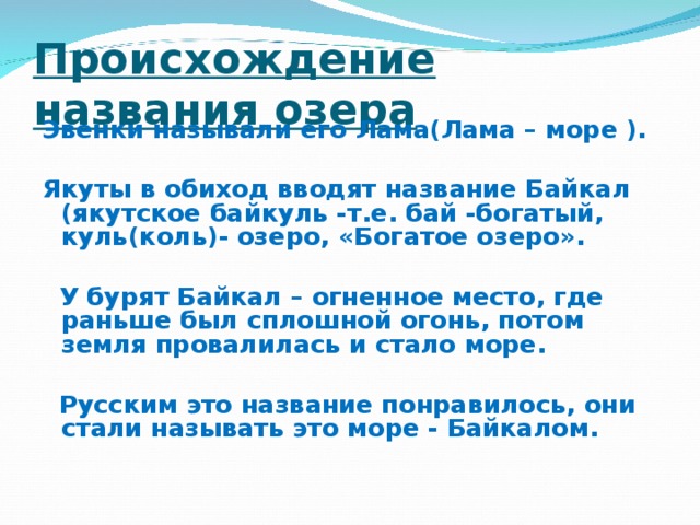 Происхождение названия озера Эвенки называли его Лама(Лама – море ).  Якуты в обиход вводят название Байкал (якутское байкуль -т.е. бай -богатый, куль(коль)- озеро, «Богатое озеро».   У бурят Байкал – огненное место, где раньше был сплошной огонь, потом земля провалилась и стало море.   Русским это название понравилось, они стали называть это море - Байкалом.  