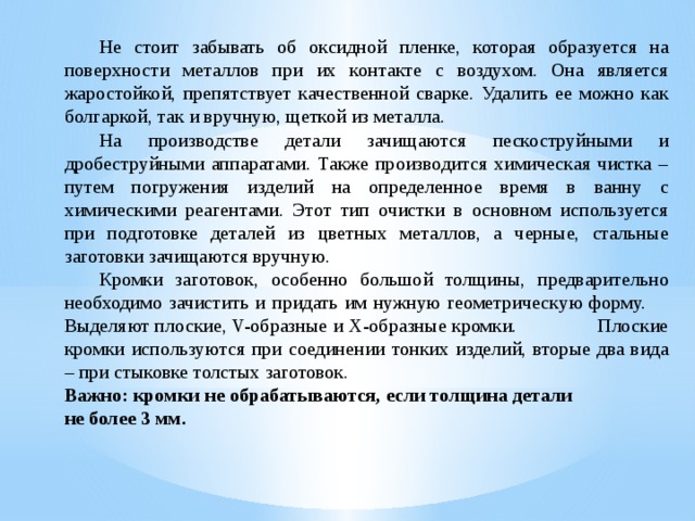  Не стоит забывать об оксидной пленке, которая образуется на поверхности металлов при их контакте с воздухом. Она является жаростойкой, препятствует качественной сварке. Удалить ее можно как болгаркой, так и вручную, щеткой из металла.  На производстве детали зачищаются пескоструйными и дробеструйными аппаратами. Также производится химическая чистка – путем погружения изделий на определенное время в ванну с химическими реагентами. Этот тип очистки в основном используется при подготовке деталей из цветных металлов, а черные, стальные заготовки зачищаются вручную.  Кромки заготовок, особенно большой толщины, предварительно необходимо зачистить и придать им нужную геометрическую форму.  Выделяют плоские, V-образные и Х-образные кромки. Плоские кромки используются при соединении тонких изделий, вторые два вида – при стыковке толстых заготовок. Важно: кромки не обрабатываются, если толщина детали не более 3 мм. 