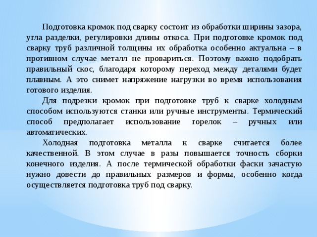  Подготовка кромок под сварку состоит из обработки ширины зазора, угла разделки, регулировки длины откоса. При подготовке кромок под сварку труб различной толщины их обработка особенно актуальна – в противном случае металл не провариться. Поэтому важно подобрать правильный скос, благодаря которому переход между деталями будет плавным. А это снимет напряжение нагрузки во время использования готового изделия.  Для подрезки кромок при подготовке труб к сварке холодным способом используются станки или ручные инструменты. Термический способ предполагает использование горелок – ручных или автоматических.  Холодная подготовка металла к сварке считается более качественной. В этом случае в разы повышается точность сборки конечного изделия. А после термической обработки фаски зачастую нужно довести до правильных размеров и формы, особенно когда осуществляется подготовка труб под сварку. 