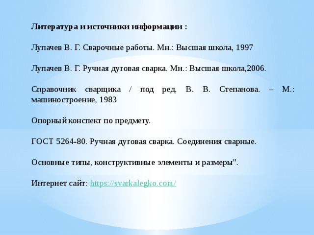 Литература и источники информации : Лупачев В. Г. Сварочные работы. Мн.: Высшая школа, 1997 Лупачев В. Г. Ручная дуговая сварка. Мн.: Высшая школа,2006. Справочник сварщика / под ред. В. В. Степанова. – М.: машиностроение, 1983 Опорный конспект по предмету. ГОСТ 5264-80. Ручная дуговая сварка. Соединения сварные. Основные типы, конструктивные элементы и размеры