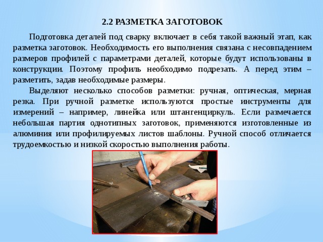2.2 РАЗМЕТКА ЗАГОТОВОК  Подготовка деталей под сварку включает в себя такой важный этап, как разметка заготовок. Необходимость его выполнения связана с несовпадением размеров профилей с параметрами деталей, которые будут использованы в конструкции. Поэтому профиль необходимо подрезать. А перед этим – разметить, задав необходимые размеры.  Выделяют несколько способов разметки: ручная, оптическая, мерная резка. При ручной разметке используются простые инструменты для измерений – например, линейка или штангенциркуль. Если размечается небольшая партия однотипных заготовок, применяются изготовленные из алюминия или профилируемых листов шаблоны. Ручной способ отличается трудоемкостью и низкой скоростью выполнения работы. 