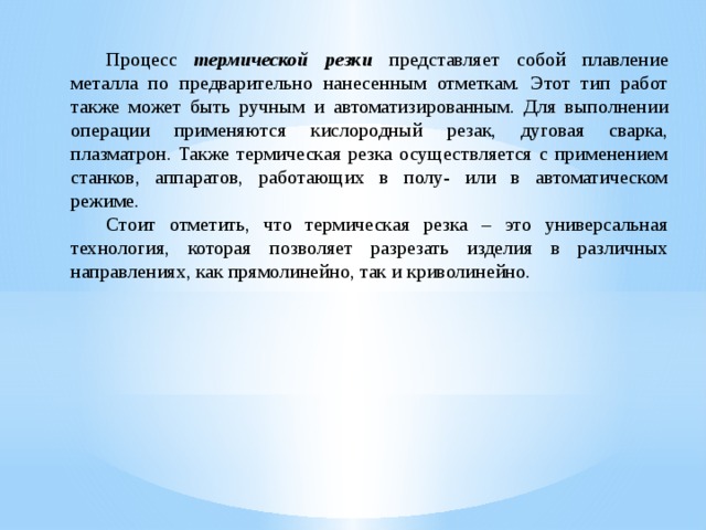  Процесс термической резки  представляет собой плавление металла по предварительно нанесенным отметкам. Этот тип работ также может быть ручным и автоматизированным. Для выполнении операции применяются кислородный резак, дуговая сварка, плазматрон. Также термическая резка осуществляется с применением станков, аппаратов, работающих в полу- или в автоматическом режиме.  Стоит отметить, что термическая резка – это универсальная технология, которая позволяет разрезать изделия в различных направлениях, как прямолинейно, так и криволинейно. 