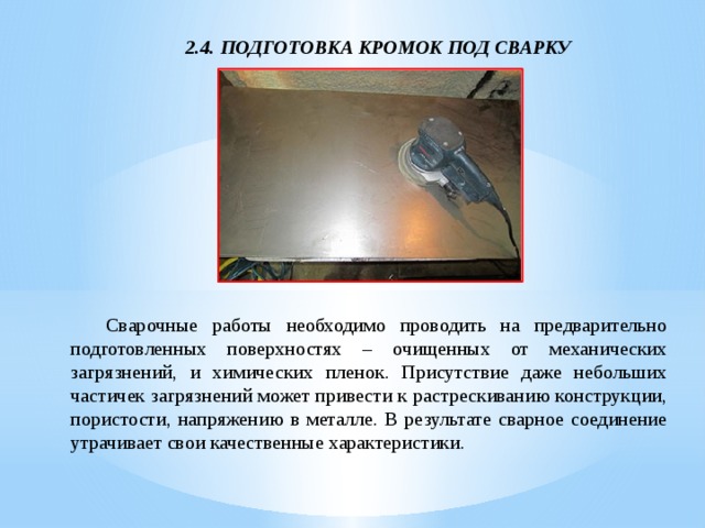 2.4. ПОДГОТОВКА КРОМОК ПОД СВАРКУ  Сварочные работы необходимо проводить на предварительно подготовленных поверхностях – очищенных от механических загрязнений, и химических пленок. Присутствие даже небольших частичек загрязнений может привести к растрескиванию конструкции, пористости, напряжению в металле. В результате сварное соединение утрачивает свои качественные характеристики. 
