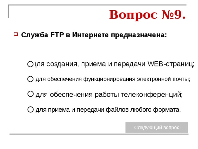 Вопрос №9. Служба FTP в Интернете предназначена: для создания, приема и передачи WEB-страниц; для обеспечения функционирования электронной почты; для обеспечения работы телеконференций; для приема и передачи файлов любого формата. 