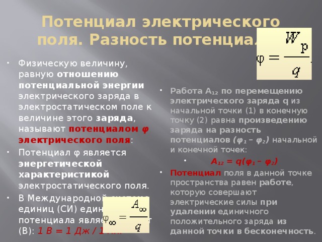 Потенциал электрического поля. Разность потенциалов Физическую величину, равную отношению  потенциальной энергии электрического заряда в электростатическом поле к величине этого заряда , называют потенциалом φ электрического поля : Потенциал φ является энергетической характеристикой электростатического поля. В Международной системе единиц (СИ) единицей потенциала является вольт (В): 1 В = 1 Дж / 1 Кл. Работа A 12 по перемещению электрического заряда q из начальной точки (1) в конечную точку (2) равна произведению заряда на разность потенциалов (φ 1  – φ 2 ) начальной и конечной точек: A 12  = q(φ 1  – φ 2 ) Потенциал поля в данной точке пространства равен работе , которую совершают электрические силы при удалении единичного положительного заряда из данной точки в бесконечность . 