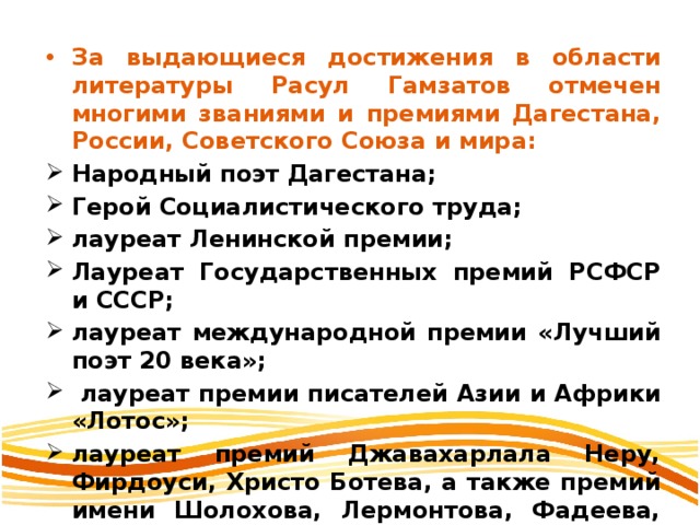 За выдающиеся достижения в области литературы Расул Гамзатов отмечен многими званиями и премиями Дагестана, России, Советского Союза и мира: Народный поэт Дагестана; Герой Социалистического труда; лауреат Ленинской премии; Лауреат Государственных премий РСФСР и СССР; лауреат международной премии «Лучший поэт 20 века»;  лауреат премии писателей Азии и Африки «Лотос»; лауреат премий Джавахарлала Неру, Фирдоуси, Христо Ботева, а также премий имени Шолохова, Лермонтова, Фадеева, Батырая, Махмуда, С. Стальского, Г. Цадасы и др. 