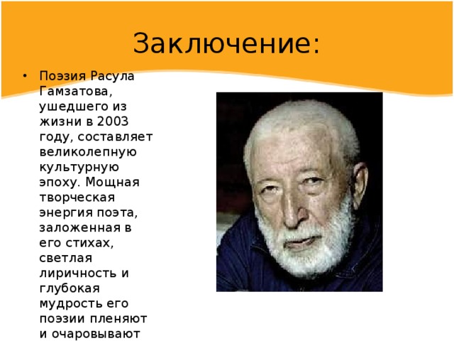 Заключение: Поэзия Расула Гамзатова, ушедшего из жизни в 2003 году, составляет великолепную культурную эпоху. Мощная творческая энергия поэта, заложенная в его стихах, светлая лиричность и глубокая мудрость его поэзии пленяют и очаровывают каждого, кто к ней прикасается. 