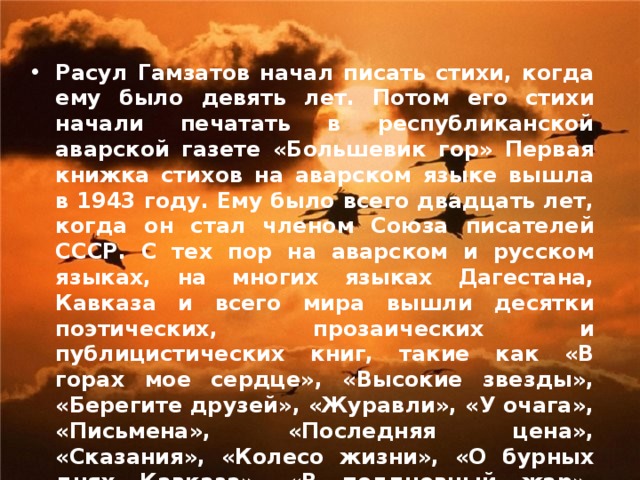 Расул Гамзатов начал писать стихи, когда ему было девять лет. Потом его стихи начали печатать в республиканской аварской газете «Большевик гор» Первая книжка стихов на аварском языке вышла в 1943 году. Ему было всего двадцать лет, когда он стал членом Союза писателей СССР. С тех пор на аварском и русском языках, на многих языках Дагестана, Кавказа и всего мира вышли десятки поэтических, прозаических и публицистических книг, такие как «В горах мое сердце», «Высокие звезды», «Берегите друзей», «Журавли», «У очага», «Письмена», «Последняя цена», «Сказания», «Колесо жизни», «О бурных днях Кавказа», «В полдневный жар», «Мой Дагестан», «Две шали», «Суди меня по кодексу любви», «Сонеты» и многие другие, которые получили широкую популярность у любителей его поэзии. 