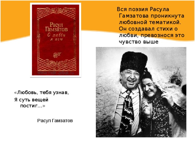  Вся поэзия Расула Гамзатова проникнута любовной тематикой. Он создавал стихи о любви, превознося это чувство выше остальных. «Любовь, тебя узнав, Я суть вещей постиг…» Расул Гамзатов 